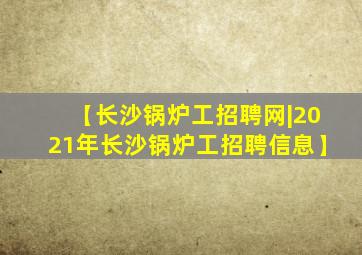 【长沙锅炉工招聘网|2021年长沙锅炉工招聘信息】